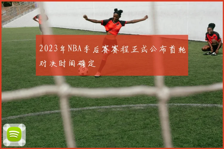2023年NBA季后赛赛程正式公布首轮对决时间确定