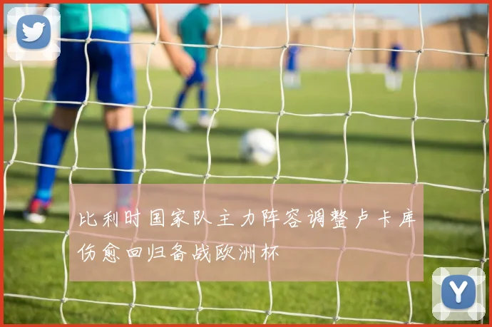 比利时国家队主力阵容调整卢卡库伤愈回归备战欧洲杯