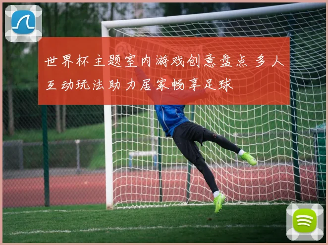 世界杯主题室内游戏创意盘点 多人互动玩法助力居家畅享足球
