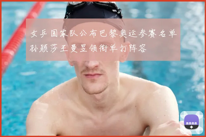 女乒国家队公布巴黎奥运参赛名单孙颖莎王曼昱领衔单打阵容