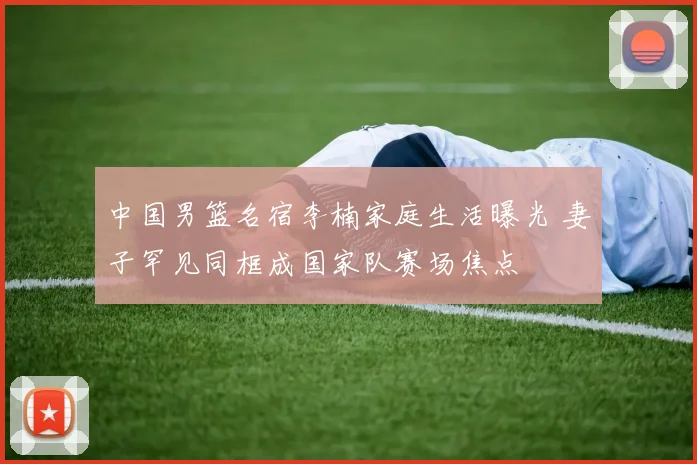 中国男篮名宿李楠家庭生活曝光 妻子罕见同框成国家队赛场焦点