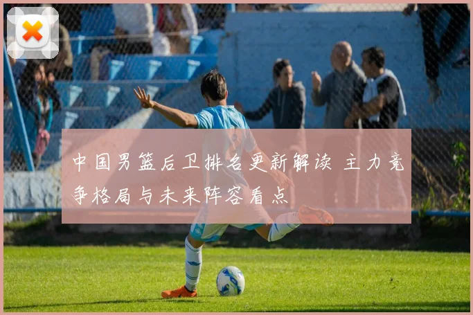 中国男篮后卫排名更新解读 主力竞争格局与未来阵容看点