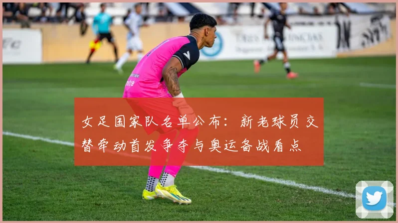 女足国家队名单公布:新老球员交替牵动首发争夺与奥运备战看点