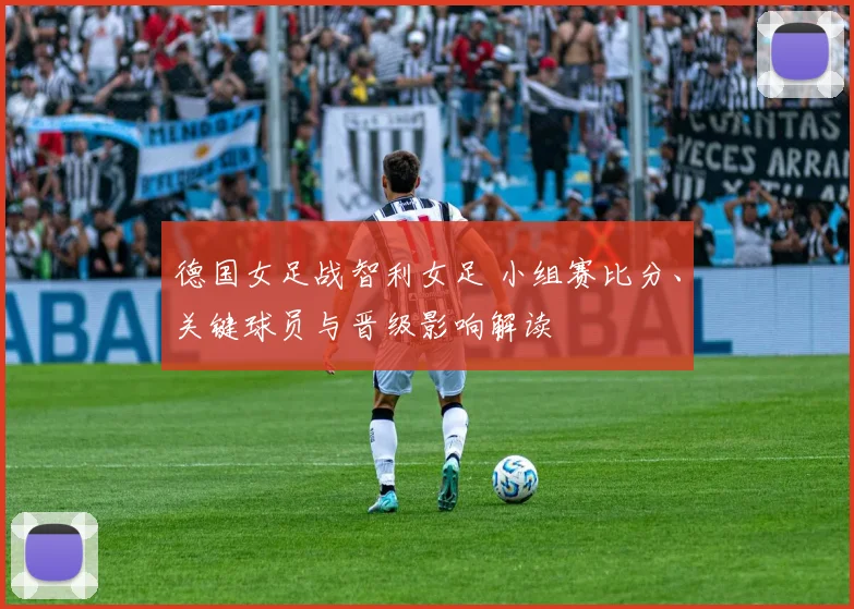 德国女足战智利女足 小组赛比分、关键球员与晋级影响解读