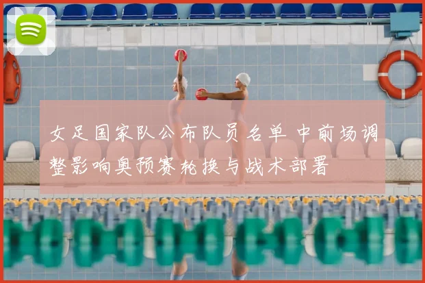 女足国家队公布队员名单 中前场调整影响奥预赛轮换与战术部署