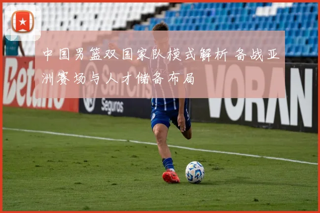 中国男篮双国家队模式解析 备战亚洲赛场与人才储备布局