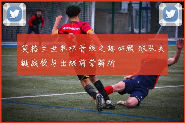 英格兰世界杯晋级之路回顾 球队关键战役与出线前景解析