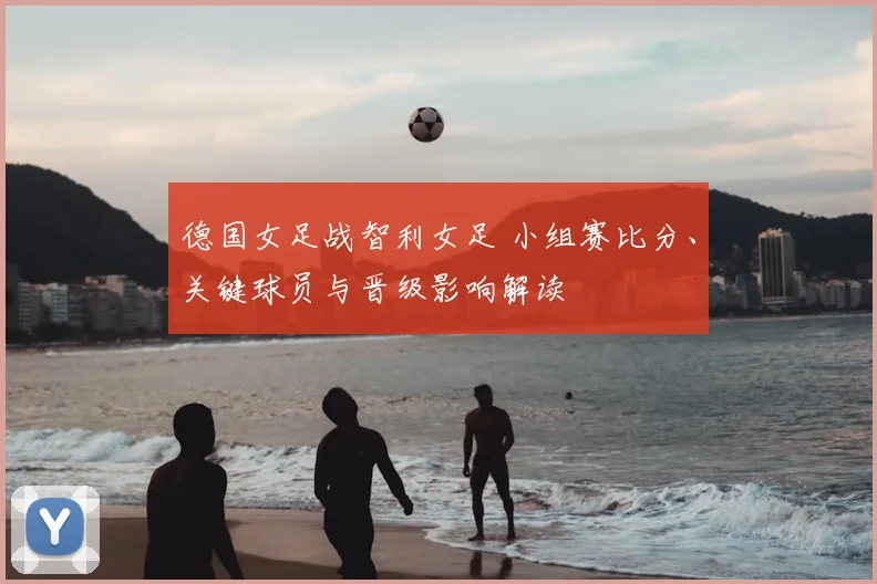 德国女足战智利女足 小组赛比分、关键球员与晋级影响解读