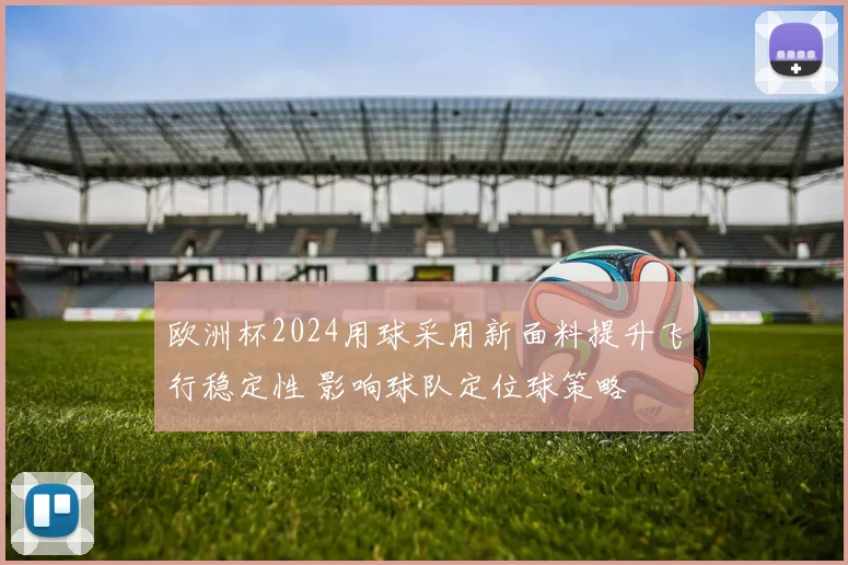 欧洲杯2024用球采用新面料提升飞行稳定性 影响球队定位球策略