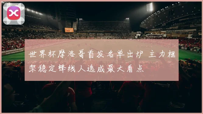 世界杯摩洛哥首发名单出炉 主力框架稳定锋线人选成最大看点