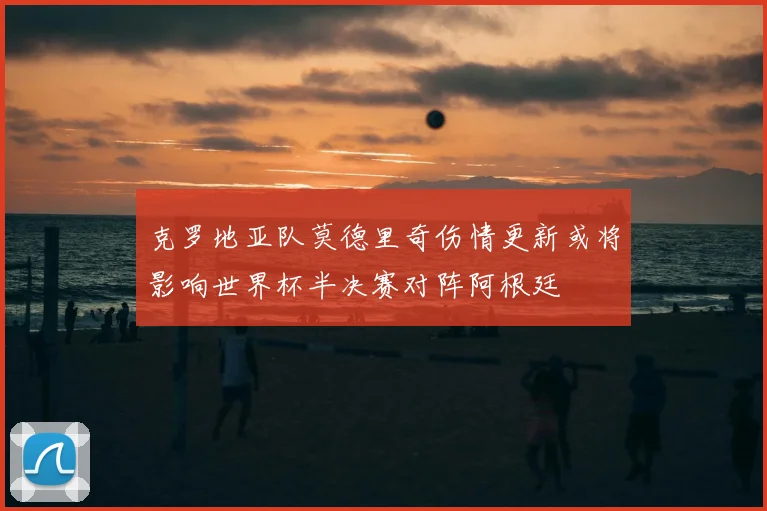 克罗地亚队莫德里奇伤情更新或将影响世界杯半决赛对阵阿根廷