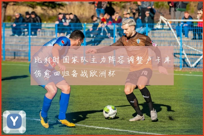 比利时国家队主力阵容调整卢卡库伤愈回归备战欧洲杯