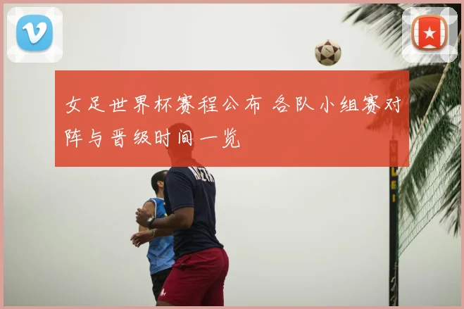 女足世界杯赛程公布 各队小组赛对阵与晋级时间一览