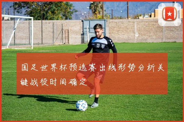 国足世界杯预选赛出线形势分析关键战役时间确定