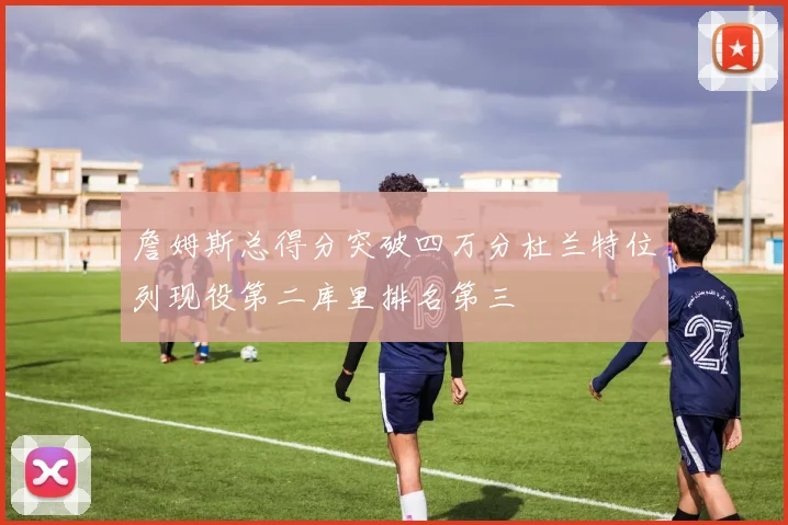 詹姆斯总得分突破四万分杜兰特位列现役第二库里排名第三