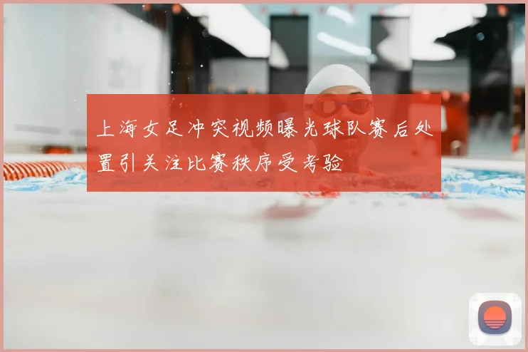 上海女足冲突视频曝光球队赛后处置引关注比赛秩序受考验
