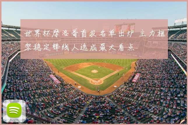 世界杯摩洛哥首发名单出炉 主力框架稳定锋线人选成最大看点