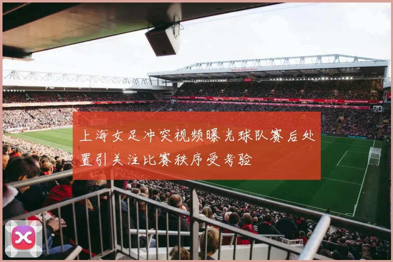 上海女足冲突视频曝光球队赛后处置引关注比赛秩序受考验