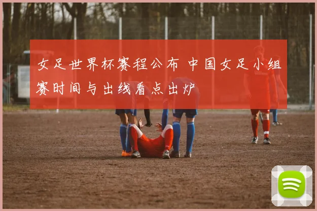 女足世界杯赛程公布 中国女足小组赛时间与出线看点出炉