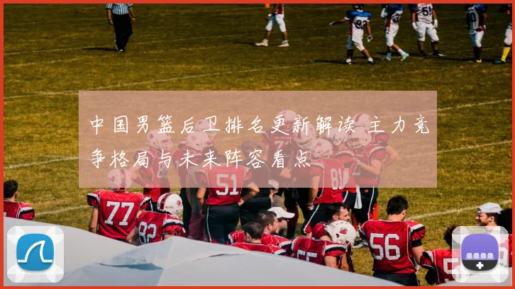 中国男篮后卫排名更新解读 主力竞争格局与未来阵容看点