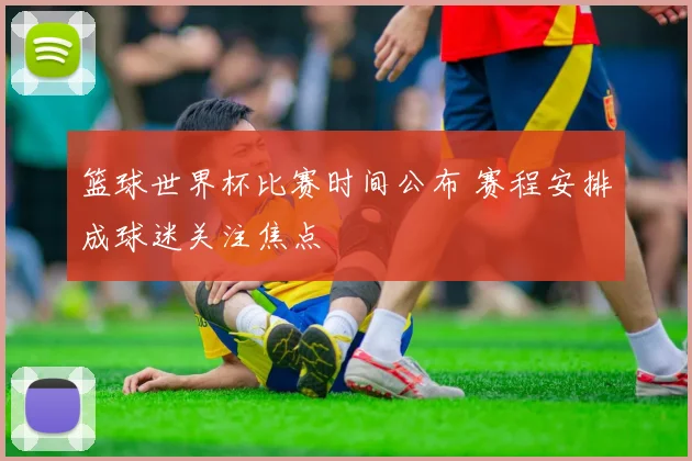 篮球世界杯比赛时间公布 赛程安排成球迷关注焦点