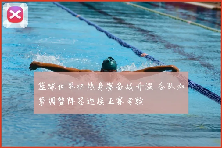 篮球世界杯热身赛备战升温 各队加紧调整阵容迎接正赛考验
