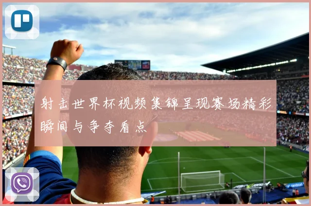 射击世界杯视频集锦呈现赛场精彩瞬间与争夺看点