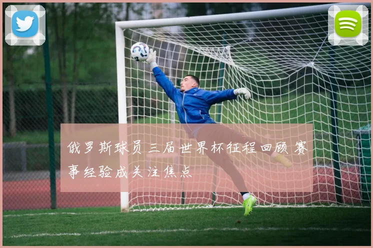 俄罗斯球员三届世界杯征程回顾 赛事经验成关注焦点