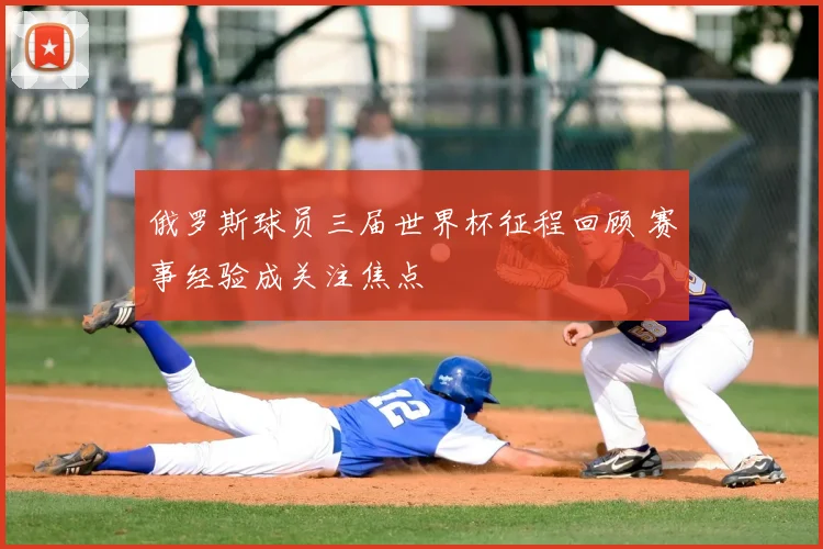 俄罗斯球员三届世界杯征程回顾 赛事经验成关注焦点