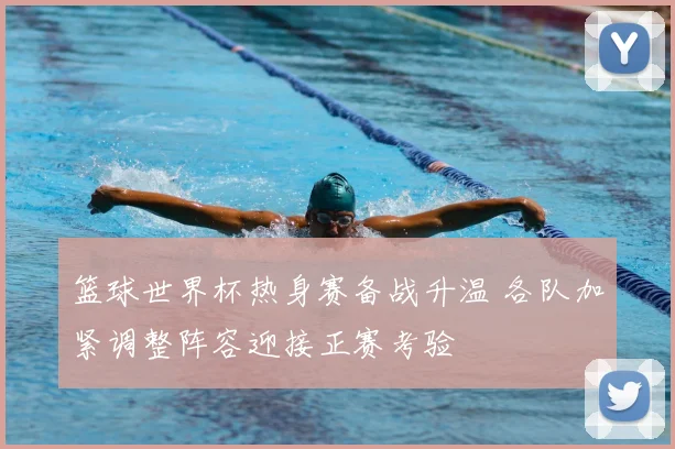 篮球世界杯热身赛备战升温 各队加紧调整阵容迎接正赛考验